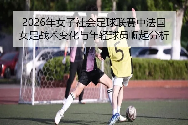 2026年女子社会足球联赛中法国女足战术变化与年轻球员崛起分析