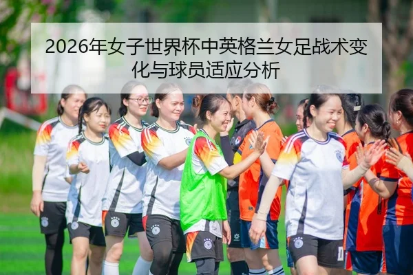2026年女子世界杯中英格兰女足战术变化与球员适应分析