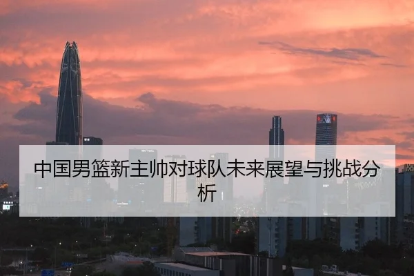 中国男篮新主帅对球队未来展望与挑战分析