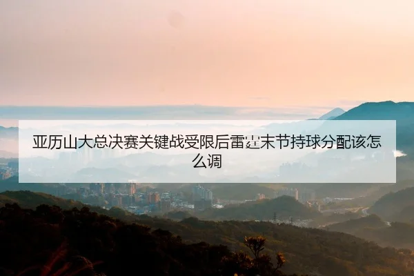 亚历山大总决赛关键战受限后雷霆末节持球分配该怎么调