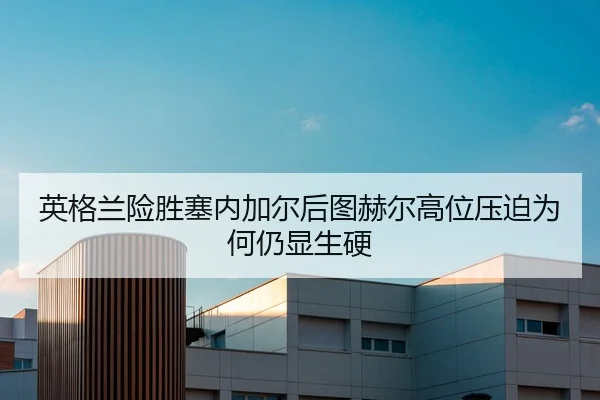 英格兰险胜塞内加尔后图赫尔高位压迫为何仍显生硬
