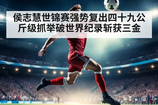 侯志慧世锦赛强势复出四十九公斤级抓举破世界纪录斩获三金